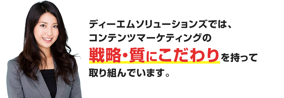 ディーエムソリューションズでは、コンテンツマーケティングの戦略・質にこだわりを持って取り組んでいます。